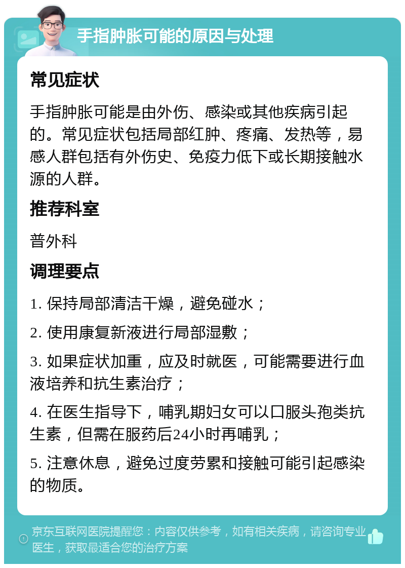 手指肿胀可能的原因与处理 常见症状 手指肿胀可能是由外伤、感染或其他疾病引起的。常见症状包括局部红肿、疼痛、发热等，易感人群包括有外伤史、免疫力低下或长期接触水源的人群。 推荐科室 普外科 调理要点 1. 保持局部清洁干燥，避免碰水； 2. 使用康复新液进行局部湿敷； 3. 如果症状加重，应及时就医，可能需要进行血液培养和抗生素治疗； 4. 在医生指导下，哺乳期妇女可以口服头孢类抗生素，但需在服药后24小时再哺乳； 5. 注意休息，避免过度劳累和接触可能引起感染的物质。