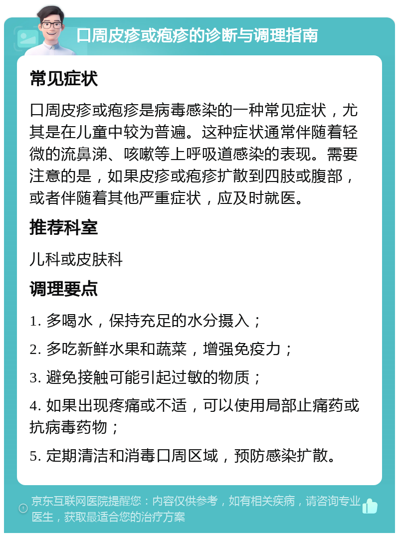 口周皮疹或疱疹的诊断与调理指南 常见症状 口周皮疹或疱疹是病毒感染的一种常见症状，尤其是在儿童中较为普遍。这种症状通常伴随着轻微的流鼻涕、咳嗽等上呼吸道感染的表现。需要注意的是，如果皮疹或疱疹扩散到四肢或腹部，或者伴随着其他严重症状，应及时就医。 推荐科室 儿科或皮肤科 调理要点 1. 多喝水，保持充足的水分摄入； 2. 多吃新鲜水果和蔬菜，增强免疫力； 3. 避免接触可能引起过敏的物质； 4. 如果出现疼痛或不适，可以使用局部止痛药或抗病毒药物； 5. 定期清洁和消毒口周区域，预防感染扩散。