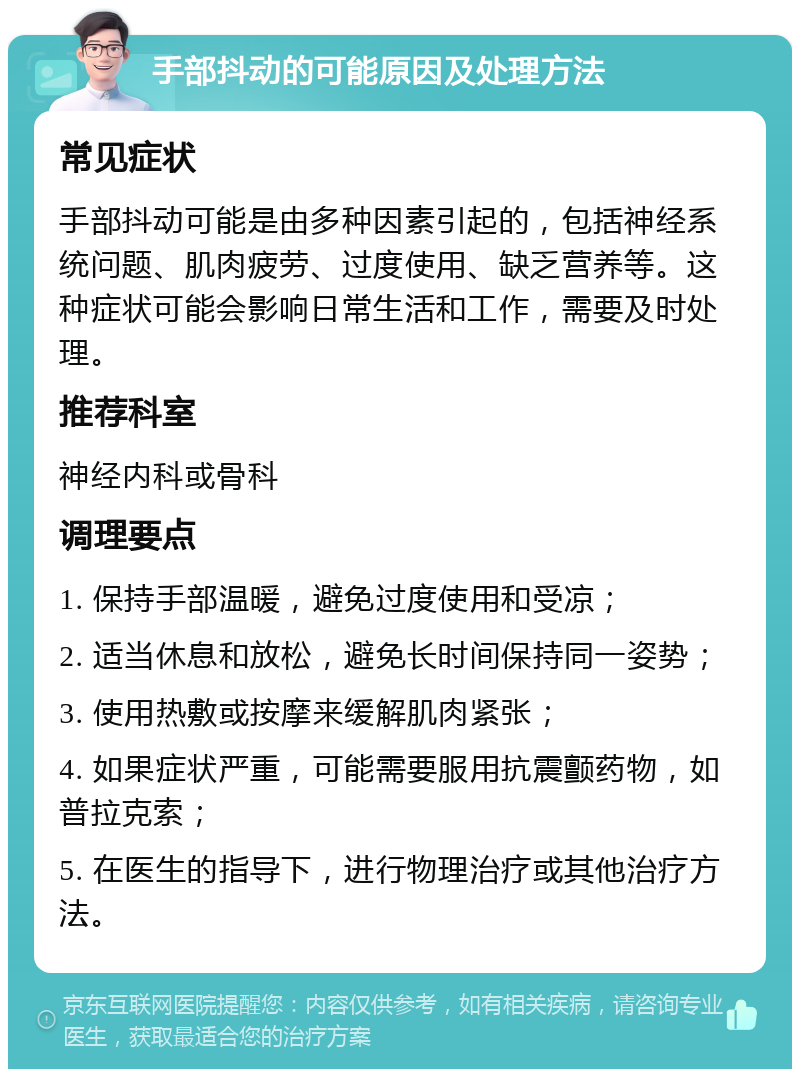 手部抖动的可能原因及处理方法 常见症状 手部抖动可能是由多种因素引起的，包括神经系统问题、肌肉疲劳、过度使用、缺乏营养等。这种症状可能会影响日常生活和工作，需要及时处理。 推荐科室 神经内科或骨科 调理要点 1. 保持手部温暖，避免过度使用和受凉； 2. 适当休息和放松，避免长时间保持同一姿势； 3. 使用热敷或按摩来缓解肌肉紧张； 4. 如果症状严重，可能需要服用抗震颤药物，如普拉克索； 5. 在医生的指导下，进行物理治疗或其他治疗方法。