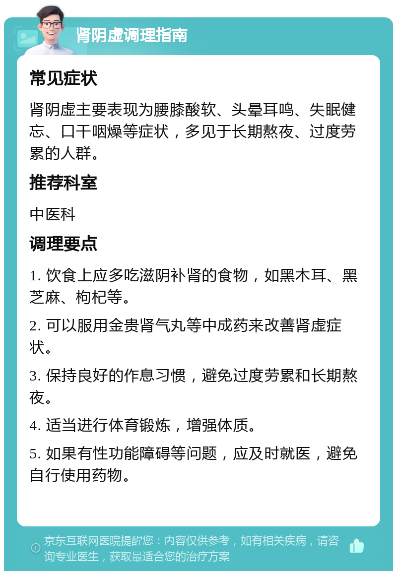 肾阴虚调理指南 常见症状 肾阴虚主要表现为腰膝酸软、头晕耳鸣、失眠健忘、口干咽燥等症状，多见于长期熬夜、过度劳累的人群。 推荐科室 中医科 调理要点 1. 饮食上应多吃滋阴补肾的食物，如黑木耳、黑芝麻、枸杞等。 2. 可以服用金贵肾气丸等中成药来改善肾虚症状。 3. 保持良好的作息习惯，避免过度劳累和长期熬夜。 4. 适当进行体育锻炼，增强体质。 5. 如果有性功能障碍等问题，应及时就医，避免自行使用药物。