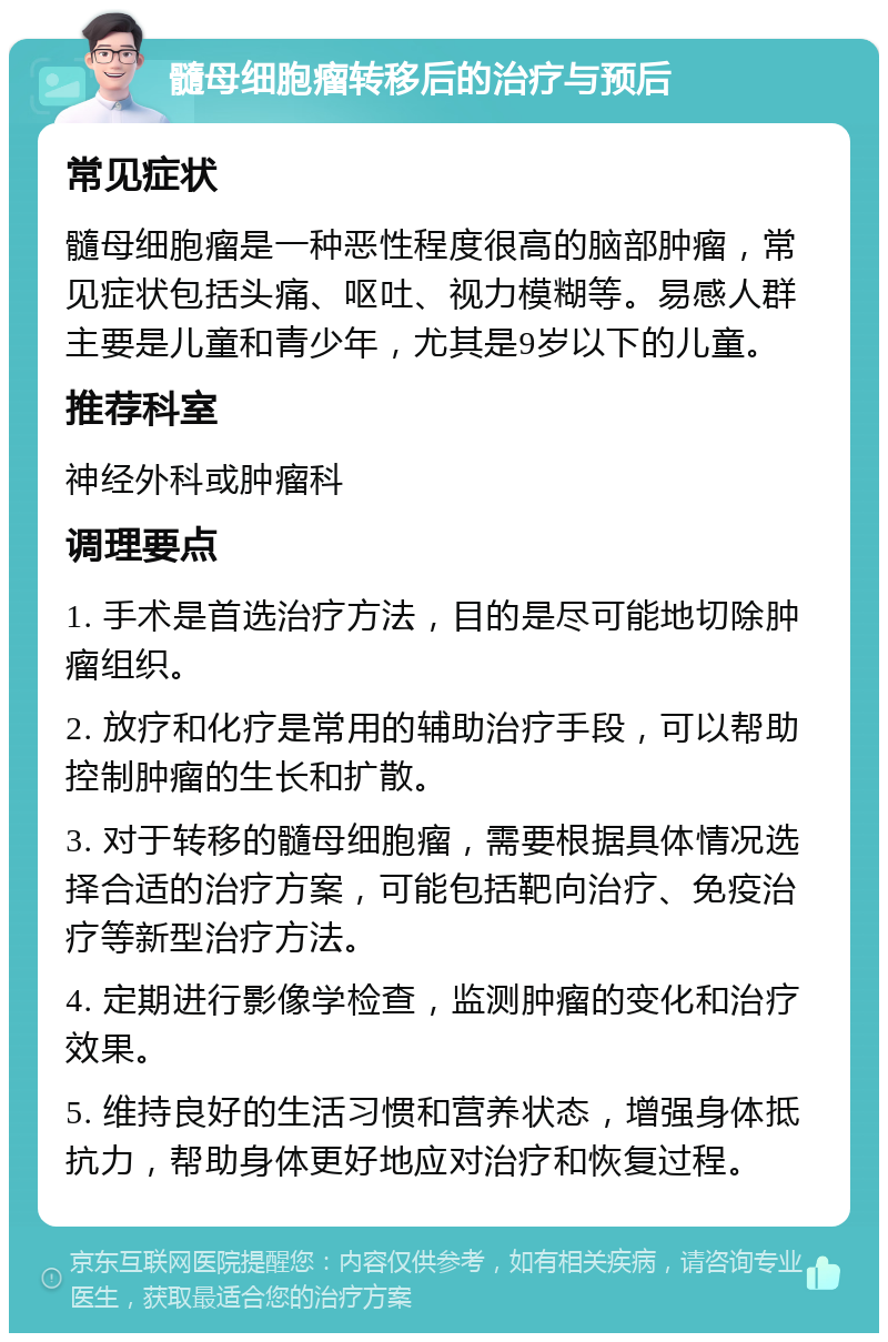 髓母细胞瘤转移后的治疗与预后 常见症状 髓母细胞瘤是一种恶性程度很高的脑部肿瘤，常见症状包括头痛、呕吐、视力模糊等。易感人群主要是儿童和青少年，尤其是9岁以下的儿童。 推荐科室 神经外科或肿瘤科 调理要点 1. 手术是首选治疗方法，目的是尽可能地切除肿瘤组织。 2. 放疗和化疗是常用的辅助治疗手段，可以帮助控制肿瘤的生长和扩散。 3. 对于转移的髓母细胞瘤，需要根据具体情况选择合适的治疗方案，可能包括靶向治疗、免疫治疗等新型治疗方法。 4. 定期进行影像学检查，监测肿瘤的变化和治疗效果。 5. 维持良好的生活习惯和营养状态，增强身体抵抗力，帮助身体更好地应对治疗和恢复过程。