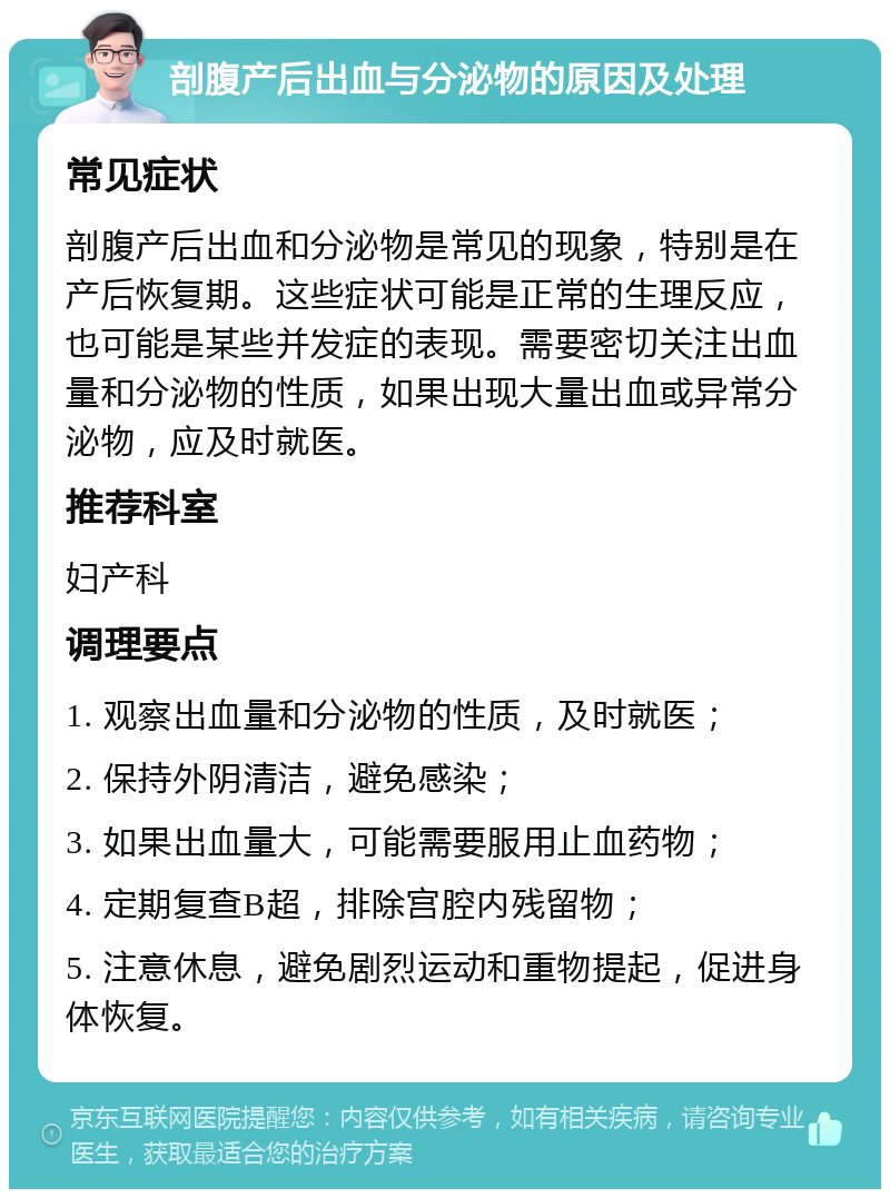 剖腹产后出血与分泌物的原因及处理 常见症状 剖腹产后出血和分泌物是常见的现象，特别是在产后恢复期。这些症状可能是正常的生理反应，也可能是某些并发症的表现。需要密切关注出血量和分泌物的性质，如果出现大量出血或异常分泌物，应及时就医。 推荐科室 妇产科 调理要点 1. 观察出血量和分泌物的性质，及时就医； 2. 保持外阴清洁，避免感染； 3. 如果出血量大，可能需要服用止血药物； 4. 定期复查B超，排除宫腔内残留物； 5. 注意休息，避免剧烈运动和重物提起，促进身体恢复。