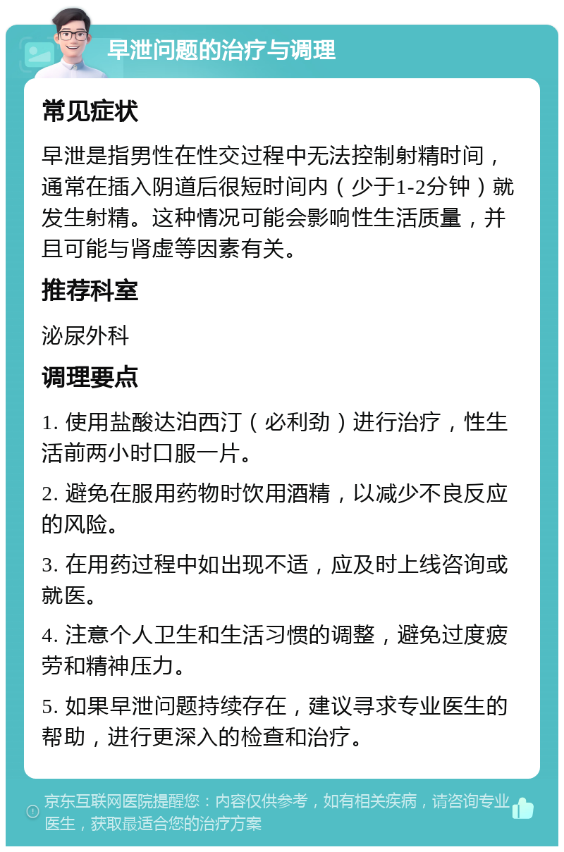 早泄问题的治疗与调理 常见症状 早泄是指男性在性交过程中无法控制射精时间，通常在插入阴道后很短时间内（少于1-2分钟）就发生射精。这种情况可能会影响性生活质量，并且可能与肾虚等因素有关。 推荐科室 泌尿外科 调理要点 1. 使用盐酸达泊西汀（必利劲）进行治疗，性生活前两小时口服一片。 2. 避免在服用药物时饮用酒精，以减少不良反应的风险。 3. 在用药过程中如出现不适，应及时上线咨询或就医。 4. 注意个人卫生和生活习惯的调整，避免过度疲劳和精神压力。 5. 如果早泄问题持续存在，建议寻求专业医生的帮助，进行更深入的检查和治疗。