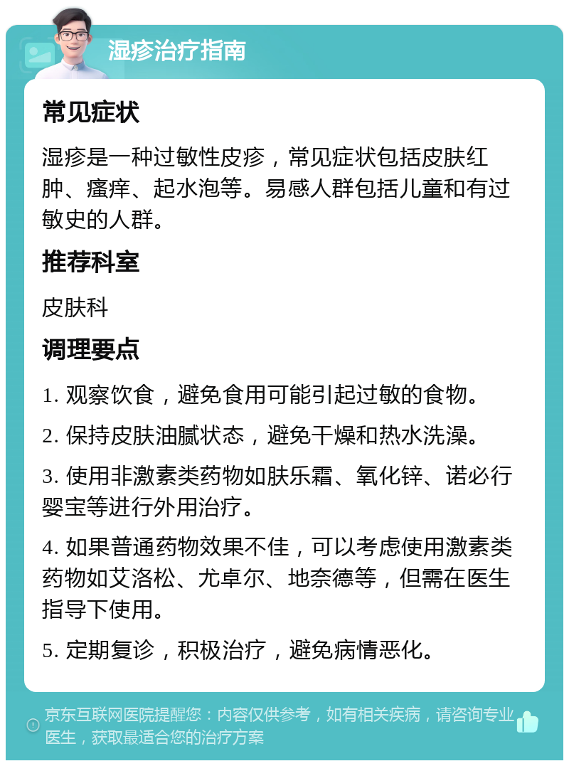 湿疹治疗指南 常见症状 湿疹是一种过敏性皮疹，常见症状包括皮肤红肿、瘙痒、起水泡等。易感人群包括儿童和有过敏史的人群。 推荐科室 皮肤科 调理要点 1. 观察饮食，避免食用可能引起过敏的食物。 2. 保持皮肤油腻状态，避免干燥和热水洗澡。 3. 使用非激素类药物如肤乐霜、氧化锌、诺必行婴宝等进行外用治疗。 4. 如果普通药物效果不佳，可以考虑使用激素类药物如艾洛松、尤卓尔、地奈德等，但需在医生指导下使用。 5. 定期复诊，积极治疗，避免病情恶化。