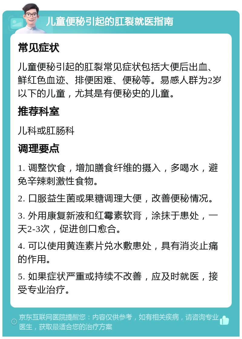 儿童便秘引起的肛裂就医指南 常见症状 儿童便秘引起的肛裂常见症状包括大便后出血、鲜红色血迹、排便困难、便秘等。易感人群为2岁以下的儿童，尤其是有便秘史的儿童。 推荐科室 儿科或肛肠科 调理要点 1. 调整饮食，增加膳食纤维的摄入，多喝水，避免辛辣刺激性食物。 2. 口服益生菌或果糖调理大便，改善便秘情况。 3. 外用康复新液和红霉素软膏，涂抹于患处，一天2-3次，促进创口愈合。 4. 可以使用黄连素片兑水敷患处，具有消炎止痛的作用。 5. 如果症状严重或持续不改善，应及时就医，接受专业治疗。