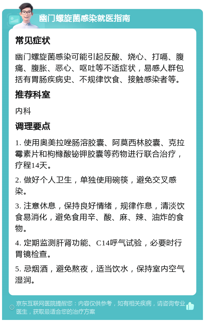 幽门螺旋菌感染就医指南 常见症状 幽门螺旋菌感染可能引起反酸、烧心、打嗝、腹痛、腹胀、恶心、呕吐等不适症状，易感人群包括有胃肠疾病史、不规律饮食、接触感染者等。 推荐科室 内科 调理要点 1. 使用奥美拉唑肠溶胶囊、阿莫西林胶囊、克拉霉素片和枸橼酸铋钾胶囊等药物进行联合治疗，疗程14天。 2. 做好个人卫生，单独使用碗筷，避免交叉感染。 3. 注意休息，保持良好情绪，规律作息，清淡饮食易消化，避免食用辛、酸、麻、辣、油炸的食物。 4. 定期监测肝肾功能、C14呼气试验，必要时行胃镜检查。 5. 忌烟酒，避免熬夜，适当饮水，保持室内空气湿润。