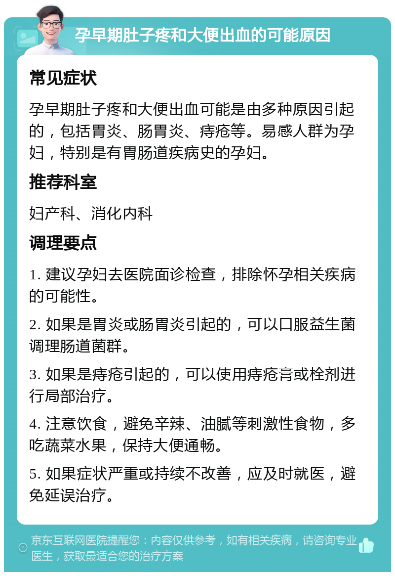 孕早期肚子疼和大便出血的可能原因 常见症状 孕早期肚子疼和大便出血可能是由多种原因引起的，包括胃炎、肠胃炎、痔疮等。易感人群为孕妇，特别是有胃肠道疾病史的孕妇。 推荐科室 妇产科、消化内科 调理要点 1. 建议孕妇去医院面诊检查，排除怀孕相关疾病的可能性。 2. 如果是胃炎或肠胃炎引起的，可以口服益生菌调理肠道菌群。 3. 如果是痔疮引起的，可以使用痔疮膏或栓剂进行局部治疗。 4. 注意饮食，避免辛辣、油腻等刺激性食物，多吃蔬菜水果，保持大便通畅。 5. 如果症状严重或持续不改善，应及时就医，避免延误治疗。