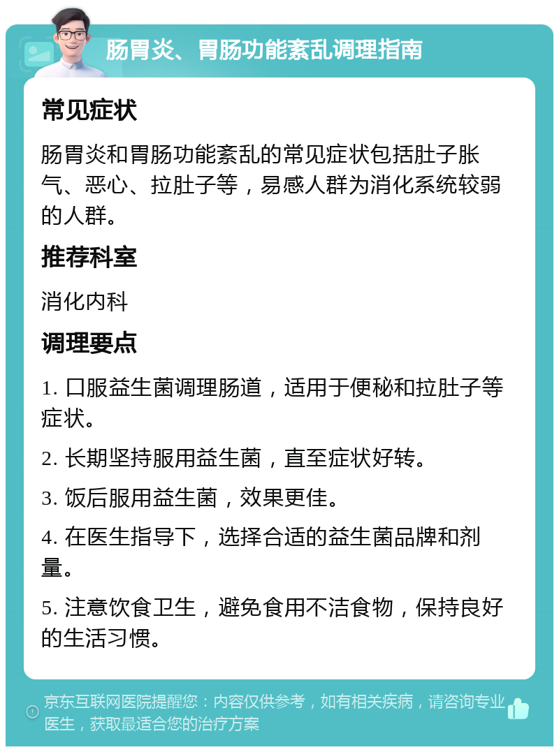 肠胃炎、胃肠功能紊乱调理指南 常见症状 肠胃炎和胃肠功能紊乱的常见症状包括肚子胀气、恶心、拉肚子等，易感人群为消化系统较弱的人群。 推荐科室 消化内科 调理要点 1. 口服益生菌调理肠道，适用于便秘和拉肚子等症状。 2. 长期坚持服用益生菌，直至症状好转。 3. 饭后服用益生菌，效果更佳。 4. 在医生指导下，选择合适的益生菌品牌和剂量。 5. 注意饮食卫生，避免食用不洁食物，保持良好的生活习惯。