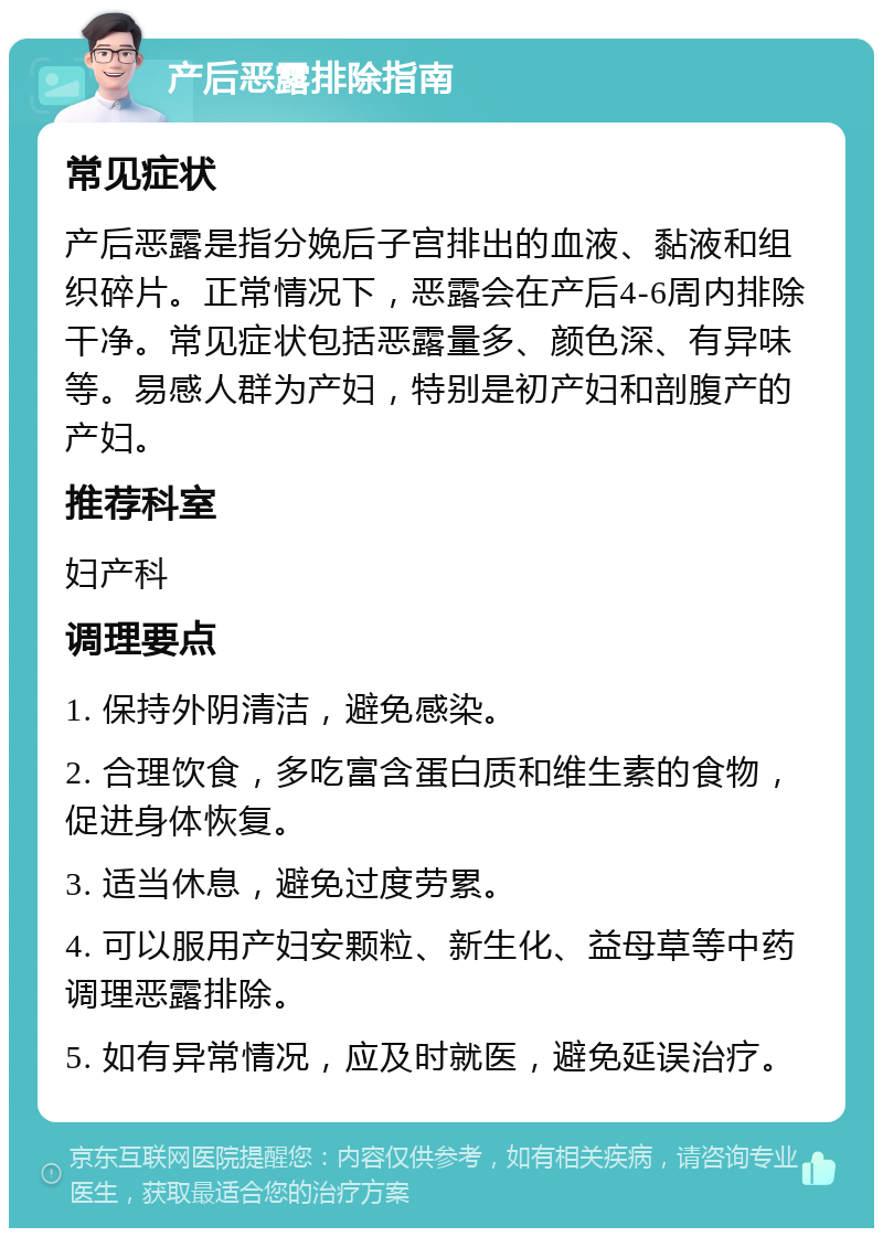 产后恶露排除指南 常见症状 产后恶露是指分娩后子宫排出的血液、黏液和组织碎片。正常情况下，恶露会在产后4-6周内排除干净。常见症状包括恶露量多、颜色深、有异味等。易感人群为产妇，特别是初产妇和剖腹产的产妇。 推荐科室 妇产科 调理要点 1. 保持外阴清洁，避免感染。 2. 合理饮食，多吃富含蛋白质和维生素的食物，促进身体恢复。 3. 适当休息，避免过度劳累。 4. 可以服用产妇安颗粒、新生化、益母草等中药调理恶露排除。 5. 如有异常情况，应及时就医，避免延误治疗。