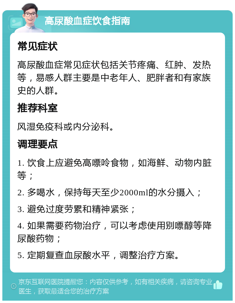 高尿酸血症饮食指南 常见症状 高尿酸血症常见症状包括关节疼痛、红肿、发热等，易感人群主要是中老年人、肥胖者和有家族史的人群。 推荐科室 风湿免疫科或内分泌科。 调理要点 1. 饮食上应避免高嘌呤食物，如海鲜、动物内脏等； 2. 多喝水，保持每天至少2000ml的水分摄入； 3. 避免过度劳累和精神紧张； 4. 如果需要药物治疗，可以考虑使用别嘌醇等降尿酸药物； 5. 定期复查血尿酸水平，调整治疗方案。