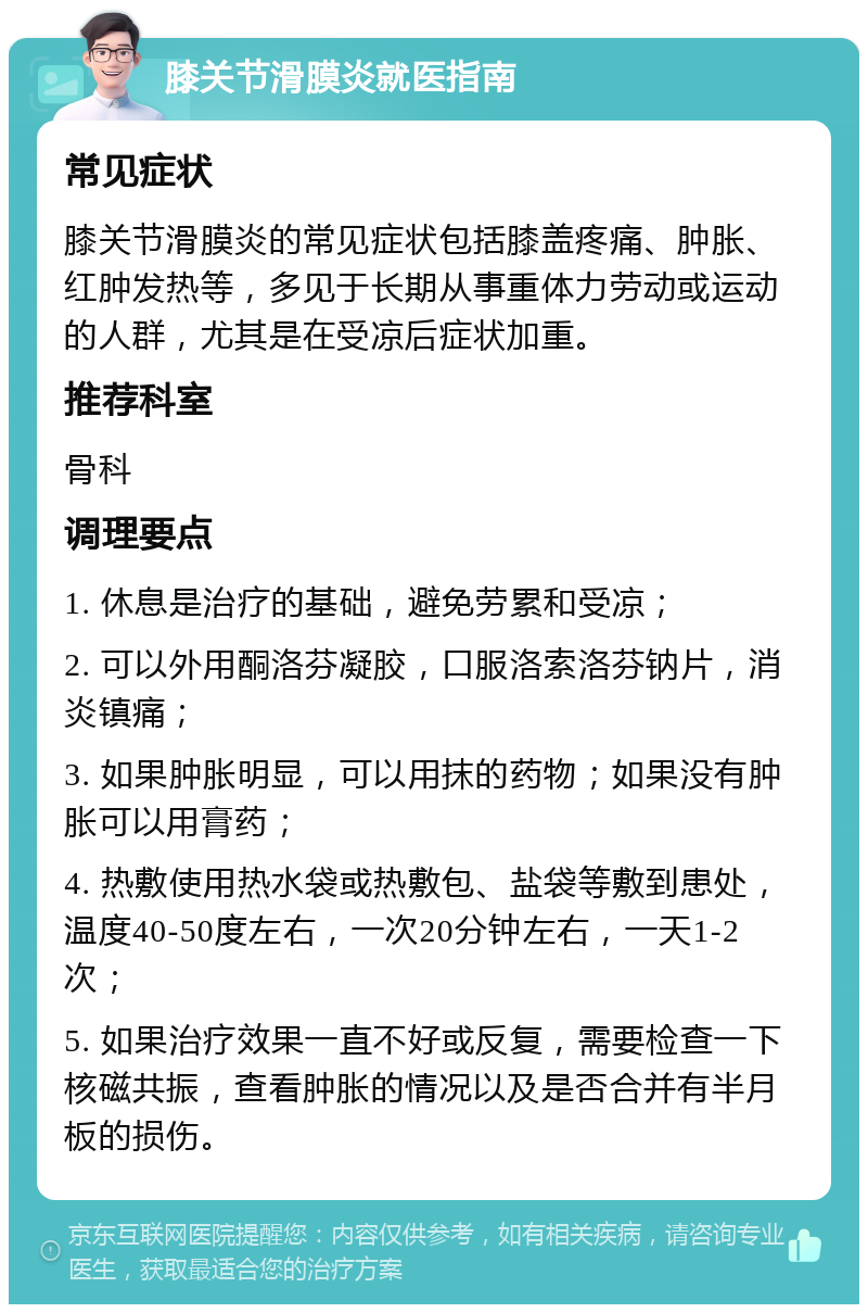 膝关节滑膜炎就医指南 常见症状 膝关节滑膜炎的常见症状包括膝盖疼痛、肿胀、红肿发热等，多见于长期从事重体力劳动或运动的人群，尤其是在受凉后症状加重。 推荐科室 骨科 调理要点 1. 休息是治疗的基础，避免劳累和受凉； 2. 可以外用酮洛芬凝胶，口服洛索洛芬钠片，消炎镇痛； 3. 如果肿胀明显，可以用抹的药物；如果没有肿胀可以用膏药； 4. 热敷使用热水袋或热敷包、盐袋等敷到患处，温度40-50度左右，一次20分钟左右，一天1-2次； 5. 如果治疗效果一直不好或反复，需要检查一下核磁共振，查看肿胀的情况以及是否合并有半月板的损伤。