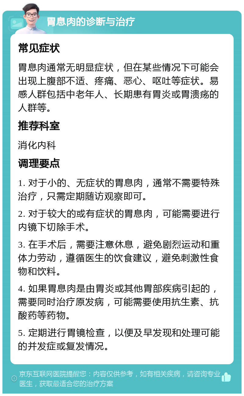 胃息肉的诊断与治疗 常见症状 胃息肉通常无明显症状，但在某些情况下可能会出现上腹部不适、疼痛、恶心、呕吐等症状。易感人群包括中老年人、长期患有胃炎或胃溃疡的人群等。 推荐科室 消化内科 调理要点 1. 对于小的、无症状的胃息肉，通常不需要特殊治疗，只需定期随访观察即可。 2. 对于较大的或有症状的胃息肉，可能需要进行内镜下切除手术。 3. 在手术后，需要注意休息，避免剧烈运动和重体力劳动，遵循医生的饮食建议，避免刺激性食物和饮料。 4. 如果胃息肉是由胃炎或其他胃部疾病引起的，需要同时治疗原发病，可能需要使用抗生素、抗酸药等药物。 5. 定期进行胃镜检查，以便及早发现和处理可能的并发症或复发情况。