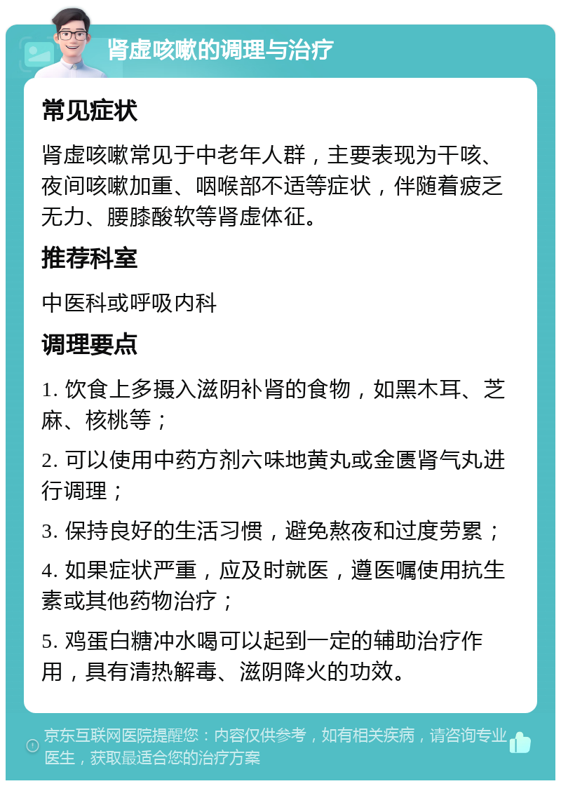 肾虚咳嗽的调理与治疗 常见症状 肾虚咳嗽常见于中老年人群，主要表现为干咳、夜间咳嗽加重、咽喉部不适等症状，伴随着疲乏无力、腰膝酸软等肾虚体征。 推荐科室 中医科或呼吸内科 调理要点 1. 饮食上多摄入滋阴补肾的食物，如黑木耳、芝麻、核桃等； 2. 可以使用中药方剂六味地黄丸或金匮肾气丸进行调理； 3. 保持良好的生活习惯，避免熬夜和过度劳累； 4. 如果症状严重，应及时就医，遵医嘱使用抗生素或其他药物治疗； 5. 鸡蛋白糖冲水喝可以起到一定的辅助治疗作用，具有清热解毒、滋阴降火的功效。