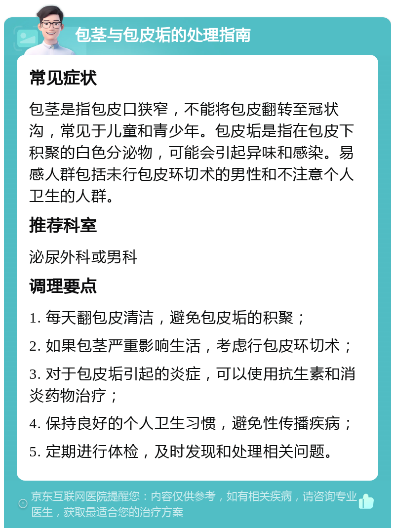 包茎与包皮垢的处理指南 常见症状 包茎是指包皮口狭窄，不能将包皮翻转至冠状沟，常见于儿童和青少年。包皮垢是指在包皮下积聚的白色分泌物，可能会引起异味和感染。易感人群包括未行包皮环切术的男性和不注意个人卫生的人群。 推荐科室 泌尿外科或男科 调理要点 1. 每天翻包皮清洁，避免包皮垢的积聚； 2. 如果包茎严重影响生活，考虑行包皮环切术； 3. 对于包皮垢引起的炎症，可以使用抗生素和消炎药物治疗； 4. 保持良好的个人卫生习惯，避免性传播疾病； 5. 定期进行体检，及时发现和处理相关问题。