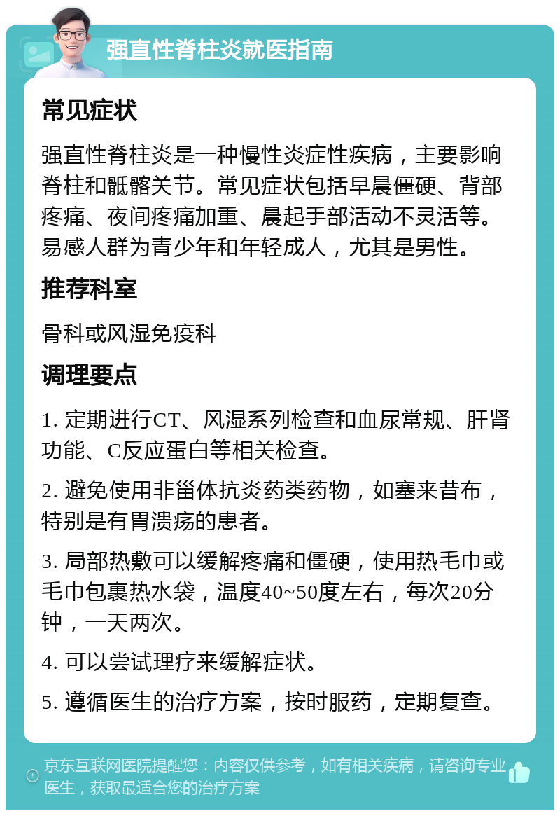 强直性脊柱炎就医指南 常见症状 强直性脊柱炎是一种慢性炎症性疾病，主要影响脊柱和骶髂关节。常见症状包括早晨僵硬、背部疼痛、夜间疼痛加重、晨起手部活动不灵活等。易感人群为青少年和年轻成人，尤其是男性。 推荐科室 骨科或风湿免疫科 调理要点 1. 定期进行CT、风湿系列检查和血尿常规、肝肾功能、C反应蛋白等相关检查。 2. 避免使用非甾体抗炎药类药物，如塞来昔布，特别是有胃溃疡的患者。 3. 局部热敷可以缓解疼痛和僵硬，使用热毛巾或毛巾包裹热水袋，温度40~50度左右，每次20分钟，一天两次。 4. 可以尝试理疗来缓解症状。 5. 遵循医生的治疗方案，按时服药，定期复查。