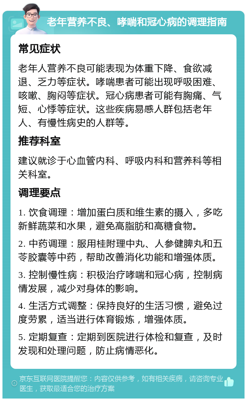 老年营养不良、哮喘和冠心病的调理指南 常见症状 老年人营养不良可能表现为体重下降、食欲减退、乏力等症状。哮喘患者可能出现呼吸困难、咳嗽、胸闷等症状。冠心病患者可能有胸痛、气短、心悸等症状。这些疾病易感人群包括老年人、有慢性病史的人群等。 推荐科室 建议就诊于心血管内科、呼吸内科和营养科等相关科室。 调理要点 1. 饮食调理：增加蛋白质和维生素的摄入，多吃新鲜蔬菜和水果，避免高脂肪和高糖食物。 2. 中药调理：服用桂附理中丸、人参健脾丸和五苓胶囊等中药，帮助改善消化功能和增强体质。 3. 控制慢性病：积极治疗哮喘和冠心病，控制病情发展，减少对身体的影响。 4. 生活方式调整：保持良好的生活习惯，避免过度劳累，适当进行体育锻炼，增强体质。 5. 定期复查：定期到医院进行体检和复查，及时发现和处理问题，防止病情恶化。