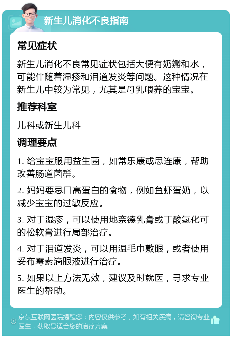 新生儿消化不良指南 常见症状 新生儿消化不良常见症状包括大便有奶瓣和水，可能伴随着湿疹和泪道发炎等问题。这种情况在新生儿中较为常见，尤其是母乳喂养的宝宝。 推荐科室 儿科或新生儿科 调理要点 1. 给宝宝服用益生菌，如常乐康或思连康，帮助改善肠道菌群。 2. 妈妈要忌口高蛋白的食物，例如鱼虾蛋奶，以减少宝宝的过敏反应。 3. 对于湿疹，可以使用地奈德乳膏或丁酸氢化可的松软膏进行局部治疗。 4. 对于泪道发炎，可以用温毛巾敷眼，或者使用妥布霉素滴眼液进行治疗。 5. 如果以上方法无效，建议及时就医，寻求专业医生的帮助。