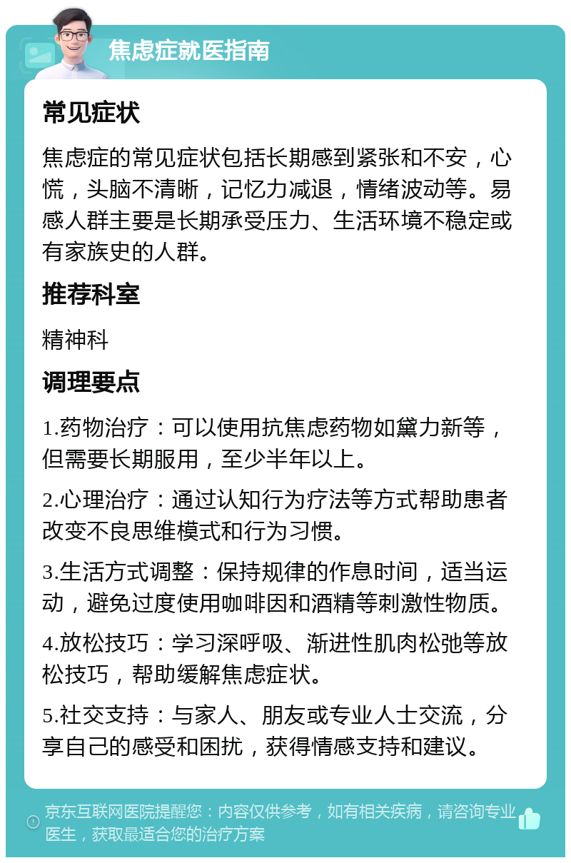 焦虑症就医指南 常见症状 焦虑症的常见症状包括长期感到紧张和不安，心慌，头脑不清晰，记忆力减退，情绪波动等。易感人群主要是长期承受压力、生活环境不稳定或有家族史的人群。 推荐科室 精神科 调理要点 1.药物治疗：可以使用抗焦虑药物如黛力新等，但需要长期服用，至少半年以上。 2.心理治疗：通过认知行为疗法等方式帮助患者改变不良思维模式和行为习惯。 3.生活方式调整：保持规律的作息时间，适当运动，避免过度使用咖啡因和酒精等刺激性物质。 4.放松技巧：学习深呼吸、渐进性肌肉松弛等放松技巧，帮助缓解焦虑症状。 5.社交支持：与家人、朋友或专业人士交流，分享自己的感受和困扰，获得情感支持和建议。