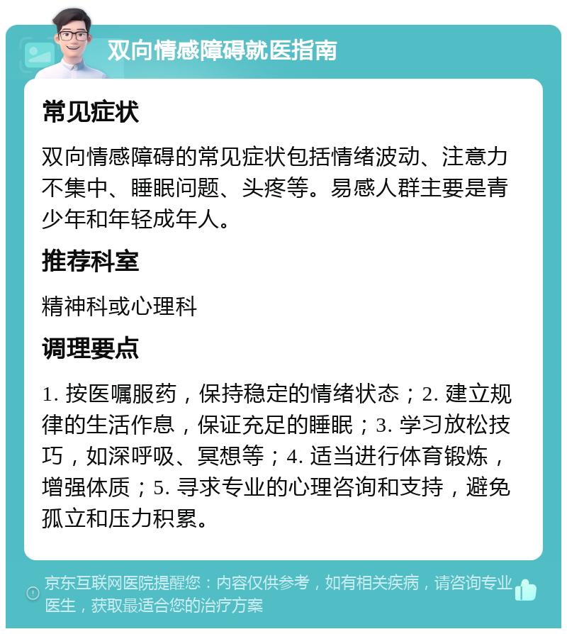 双向情感障碍就医指南 常见症状 双向情感障碍的常见症状包括情绪波动、注意力不集中、睡眠问题、头疼等。易感人群主要是青少年和年轻成年人。 推荐科室 精神科或心理科 调理要点 1. 按医嘱服药，保持稳定的情绪状态；2. 建立规律的生活作息，保证充足的睡眠；3. 学习放松技巧，如深呼吸、冥想等；4. 适当进行体育锻炼，增强体质；5. 寻求专业的心理咨询和支持，避免孤立和压力积累。