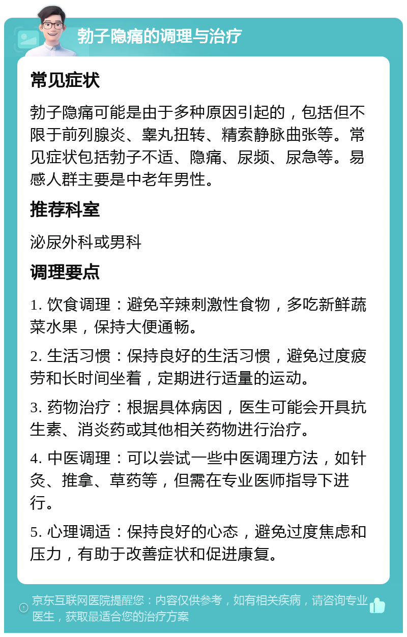 勃子隐痛的调理与治疗 常见症状 勃子隐痛可能是由于多种原因引起的，包括但不限于前列腺炎、睾丸扭转、精索静脉曲张等。常见症状包括勃子不适、隐痛、尿频、尿急等。易感人群主要是中老年男性。 推荐科室 泌尿外科或男科 调理要点 1. 饮食调理：避免辛辣刺激性食物，多吃新鲜蔬菜水果，保持大便通畅。 2. 生活习惯：保持良好的生活习惯，避免过度疲劳和长时间坐着，定期进行适量的运动。 3. 药物治疗：根据具体病因，医生可能会开具抗生素、消炎药或其他相关药物进行治疗。 4. 中医调理：可以尝试一些中医调理方法，如针灸、推拿、草药等，但需在专业医师指导下进行。 5. 心理调适：保持良好的心态，避免过度焦虑和压力，有助于改善症状和促进康复。