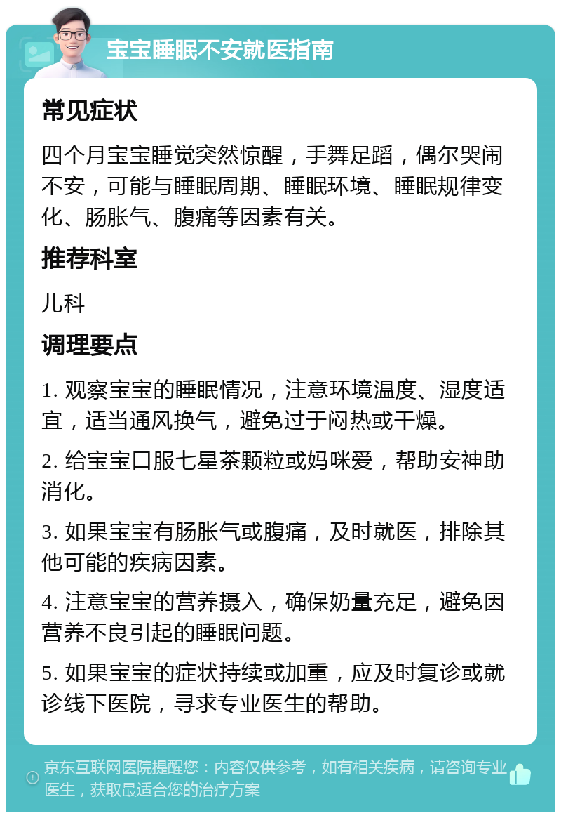 宝宝睡眠不安就医指南 常见症状 四个月宝宝睡觉突然惊醒，手舞足蹈，偶尔哭闹不安，可能与睡眠周期、睡眠环境、睡眠规律变化、肠胀气、腹痛等因素有关。 推荐科室 儿科 调理要点 1. 观察宝宝的睡眠情况，注意环境温度、湿度适宜，适当通风换气，避免过于闷热或干燥。 2. 给宝宝口服七星茶颗粒或妈咪爱，帮助安神助消化。 3. 如果宝宝有肠胀气或腹痛，及时就医，排除其他可能的疾病因素。 4. 注意宝宝的营养摄入，确保奶量充足，避免因营养不良引起的睡眠问题。 5. 如果宝宝的症状持续或加重，应及时复诊或就诊线下医院，寻求专业医生的帮助。