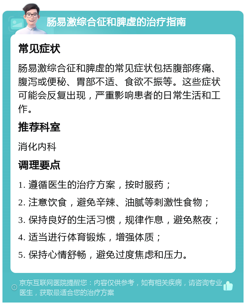 肠易激综合征和脾虚的治疗指南 常见症状 肠易激综合征和脾虚的常见症状包括腹部疼痛、腹泻或便秘、胃部不适、食欲不振等。这些症状可能会反复出现，严重影响患者的日常生活和工作。 推荐科室 消化内科 调理要点 1. 遵循医生的治疗方案，按时服药； 2. 注意饮食，避免辛辣、油腻等刺激性食物； 3. 保持良好的生活习惯，规律作息，避免熬夜； 4. 适当进行体育锻炼，增强体质； 5. 保持心情舒畅，避免过度焦虑和压力。