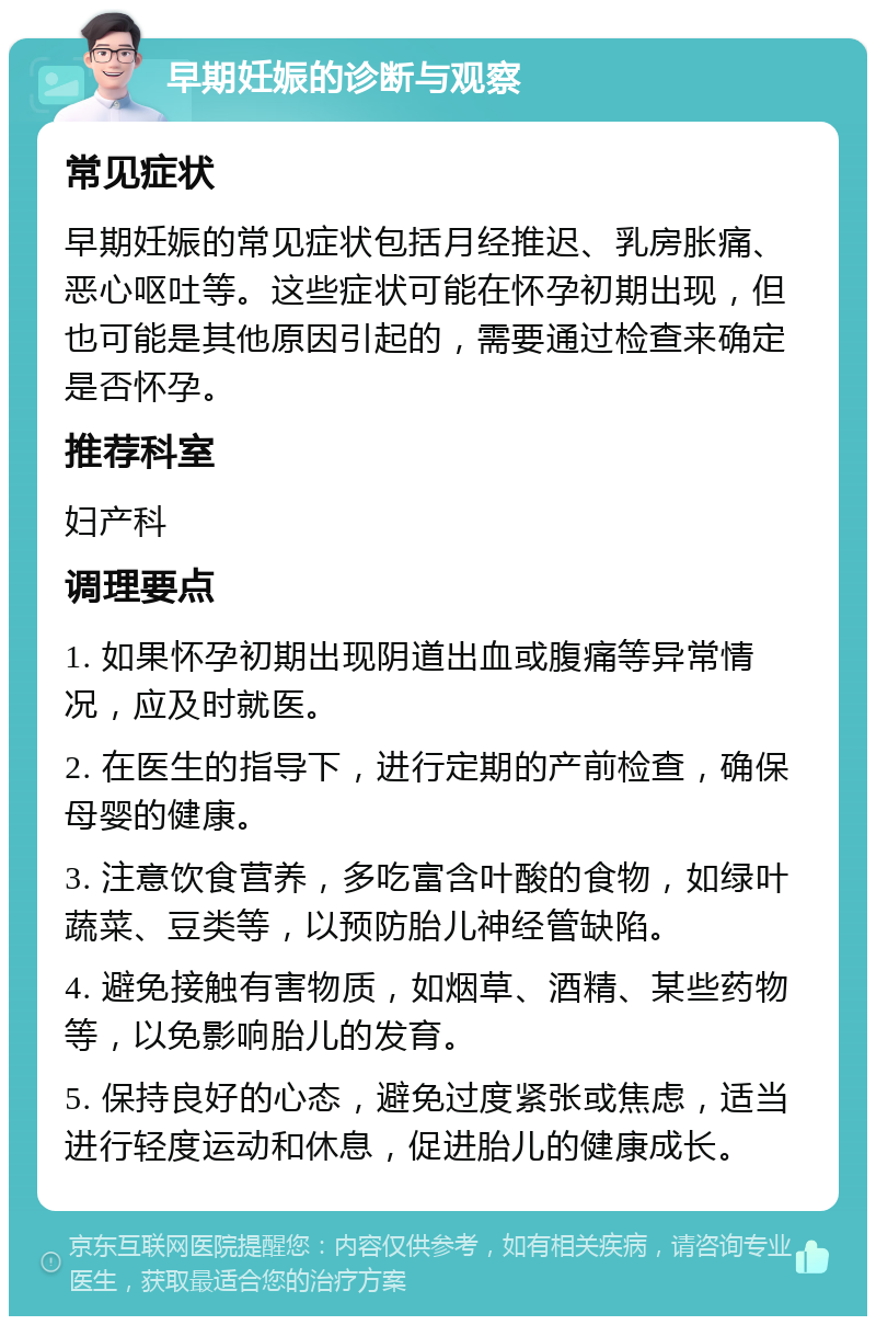 早期妊娠的诊断与观察 常见症状 早期妊娠的常见症状包括月经推迟、乳房胀痛、恶心呕吐等。这些症状可能在怀孕初期出现，但也可能是其他原因引起的，需要通过检查来确定是否怀孕。 推荐科室 妇产科 调理要点 1. 如果怀孕初期出现阴道出血或腹痛等异常情况，应及时就医。 2. 在医生的指导下，进行定期的产前检查，确保母婴的健康。 3. 注意饮食营养，多吃富含叶酸的食物，如绿叶蔬菜、豆类等，以预防胎儿神经管缺陷。 4. 避免接触有害物质，如烟草、酒精、某些药物等，以免影响胎儿的发育。 5. 保持良好的心态，避免过度紧张或焦虑，适当进行轻度运动和休息，促进胎儿的健康成长。