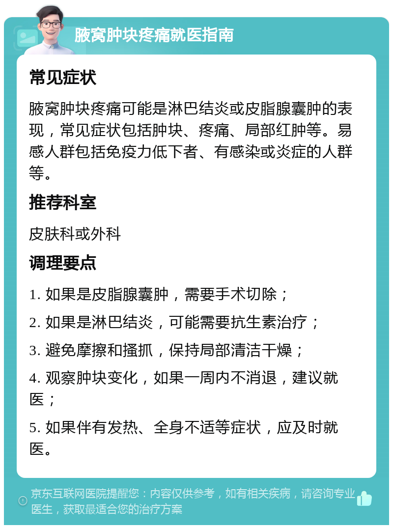 腋窝肿块疼痛就医指南 常见症状 腋窝肿块疼痛可能是淋巴结炎或皮脂腺囊肿的表现，常见症状包括肿块、疼痛、局部红肿等。易感人群包括免疫力低下者、有感染或炎症的人群等。 推荐科室 皮肤科或外科 调理要点 1. 如果是皮脂腺囊肿，需要手术切除； 2. 如果是淋巴结炎，可能需要抗生素治疗； 3. 避免摩擦和搔抓，保持局部清洁干燥； 4. 观察肿块变化，如果一周内不消退，建议就医； 5. 如果伴有发热、全身不适等症状，应及时就医。