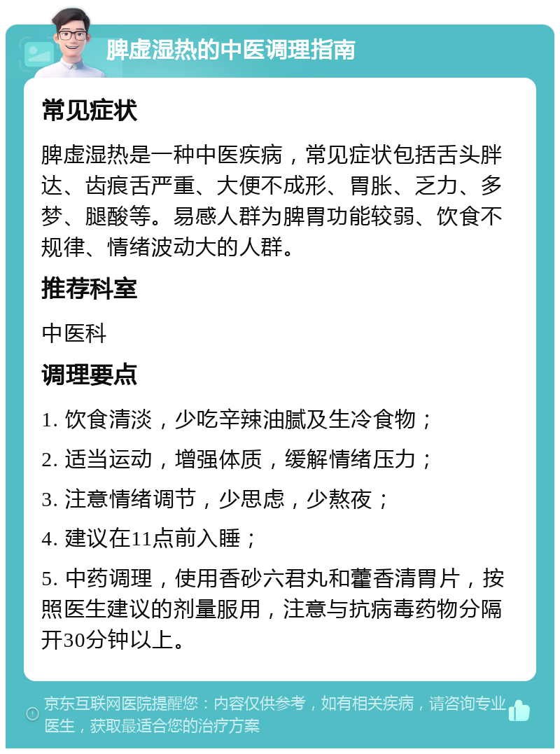 脾虚湿热的中医调理指南 常见症状 脾虚湿热是一种中医疾病，常见症状包括舌头胖达、齿痕舌严重、大便不成形、胃胀、乏力、多梦、腿酸等。易感人群为脾胃功能较弱、饮食不规律、情绪波动大的人群。 推荐科室 中医科 调理要点 1. 饮食清淡，少吃辛辣油腻及生冷食物； 2. 适当运动，增强体质，缓解情绪压力； 3. 注意情绪调节，少思虑，少熬夜； 4. 建议在11点前入睡； 5. 中药调理，使用香砂六君丸和藿香清胃片，按照医生建议的剂量服用，注意与抗病毒药物分隔开30分钟以上。