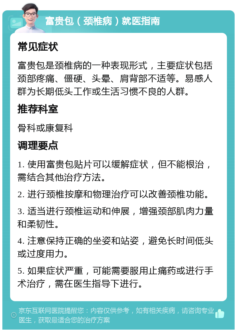 富贵包（颈椎病）就医指南 常见症状 富贵包是颈椎病的一种表现形式，主要症状包括颈部疼痛、僵硬、头晕、肩背部不适等。易感人群为长期低头工作或生活习惯不良的人群。 推荐科室 骨科或康复科 调理要点 1. 使用富贵包贴片可以缓解症状，但不能根治，需结合其他治疗方法。 2. 进行颈椎按摩和物理治疗可以改善颈椎功能。 3. 适当进行颈椎运动和伸展，增强颈部肌肉力量和柔韧性。 4. 注意保持正确的坐姿和站姿，避免长时间低头或过度用力。 5. 如果症状严重，可能需要服用止痛药或进行手术治疗，需在医生指导下进行。