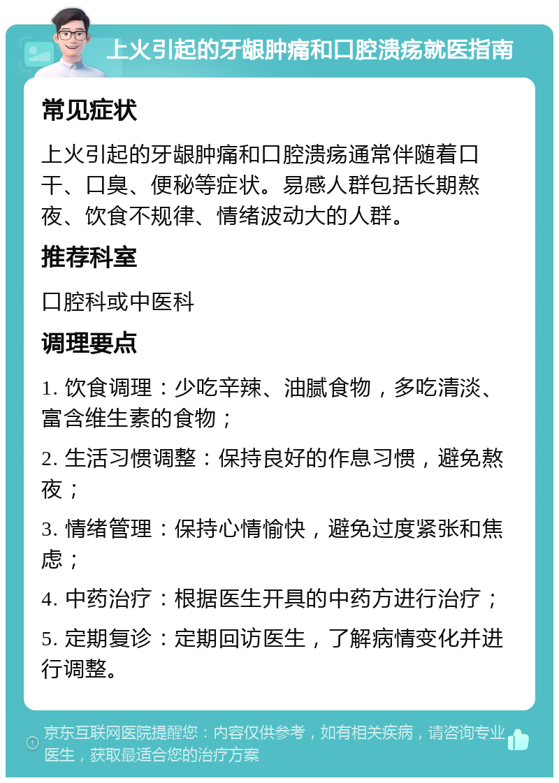 上火引起的牙龈肿痛和口腔溃疡就医指南 常见症状 上火引起的牙龈肿痛和口腔溃疡通常伴随着口干、口臭、便秘等症状。易感人群包括长期熬夜、饮食不规律、情绪波动大的人群。 推荐科室 口腔科或中医科 调理要点 1. 饮食调理：少吃辛辣、油腻食物，多吃清淡、富含维生素的食物； 2. 生活习惯调整：保持良好的作息习惯，避免熬夜； 3. 情绪管理：保持心情愉快，避免过度紧张和焦虑； 4. 中药治疗：根据医生开具的中药方进行治疗； 5. 定期复诊：定期回访医生，了解病情变化并进行调整。