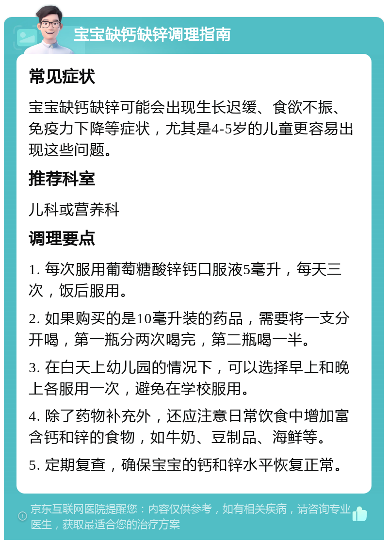 宝宝缺钙缺锌调理指南 常见症状 宝宝缺钙缺锌可能会出现生长迟缓、食欲不振、免疫力下降等症状，尤其是4-5岁的儿童更容易出现这些问题。 推荐科室 儿科或营养科 调理要点 1. 每次服用葡萄糖酸锌钙口服液5毫升，每天三次，饭后服用。 2. 如果购买的是10毫升装的药品，需要将一支分开喝，第一瓶分两次喝完，第二瓶喝一半。 3. 在白天上幼儿园的情况下，可以选择早上和晚上各服用一次，避免在学校服用。 4. 除了药物补充外，还应注意日常饮食中增加富含钙和锌的食物，如牛奶、豆制品、海鲜等。 5. 定期复查，确保宝宝的钙和锌水平恢复正常。