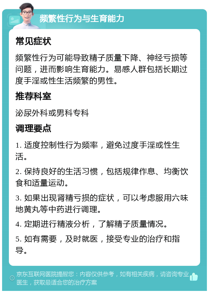 频繁性行为与生育能力 常见症状 频繁性行为可能导致精子质量下降、神经亏损等问题，进而影响生育能力。易感人群包括长期过度手淫或性生活频繁的男性。 推荐科室 泌尿外科或男科专科 调理要点 1. 适度控制性行为频率，避免过度手淫或性生活。 2. 保持良好的生活习惯，包括规律作息、均衡饮食和适量运动。 3. 如果出现肾精亏损的症状，可以考虑服用六味地黄丸等中药进行调理。 4. 定期进行精液分析，了解精子质量情况。 5. 如有需要，及时就医，接受专业的治疗和指导。