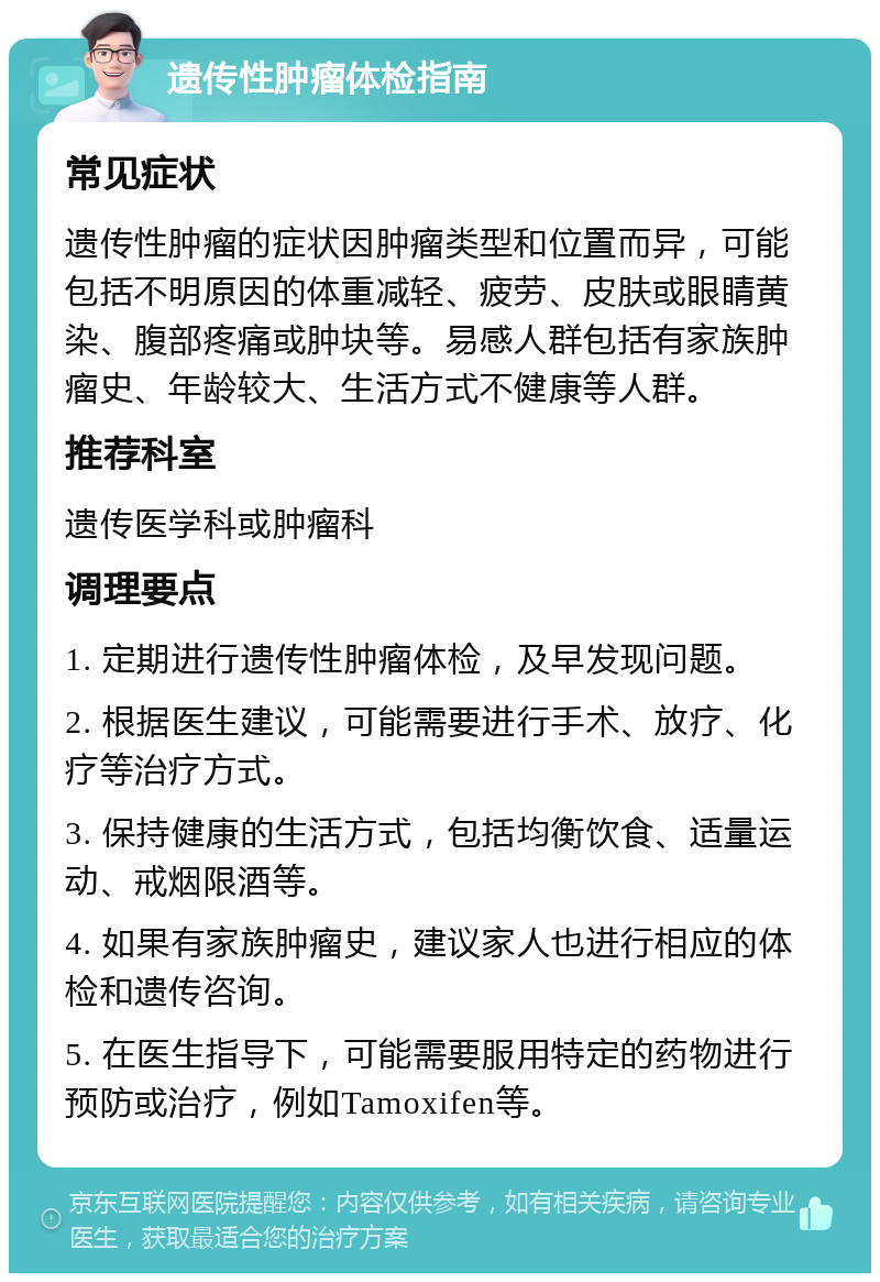 遗传性肿瘤体检指南 常见症状 遗传性肿瘤的症状因肿瘤类型和位置而异，可能包括不明原因的体重减轻、疲劳、皮肤或眼睛黄染、腹部疼痛或肿块等。易感人群包括有家族肿瘤史、年龄较大、生活方式不健康等人群。 推荐科室 遗传医学科或肿瘤科 调理要点 1. 定期进行遗传性肿瘤体检，及早发现问题。 2. 根据医生建议，可能需要进行手术、放疗、化疗等治疗方式。 3. 保持健康的生活方式，包括均衡饮食、适量运动、戒烟限酒等。 4. 如果有家族肿瘤史，建议家人也进行相应的体检和遗传咨询。 5. 在医生指导下，可能需要服用特定的药物进行预防或治疗，例如Tamoxifen等。