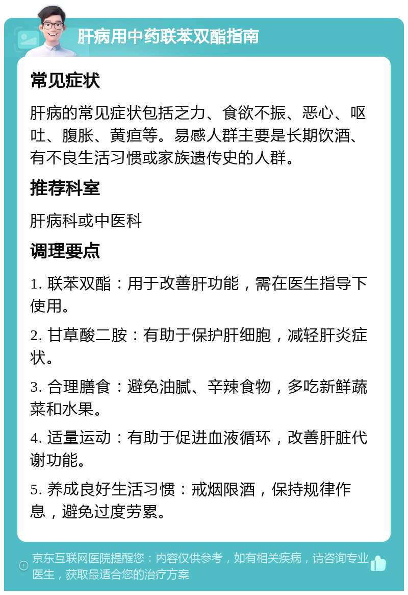 肝病用中药联苯双酯指南 常见症状 肝病的常见症状包括乏力、食欲不振、恶心、呕吐、腹胀、黄疸等。易感人群主要是长期饮酒、有不良生活习惯或家族遗传史的人群。 推荐科室 肝病科或中医科 调理要点 1. 联苯双酯：用于改善肝功能，需在医生指导下使用。 2. 甘草酸二胺：有助于保护肝细胞，减轻肝炎症状。 3. 合理膳食：避免油腻、辛辣食物，多吃新鲜蔬菜和水果。 4. 适量运动：有助于促进血液循环，改善肝脏代谢功能。 5. 养成良好生活习惯：戒烟限酒，保持规律作息，避免过度劳累。