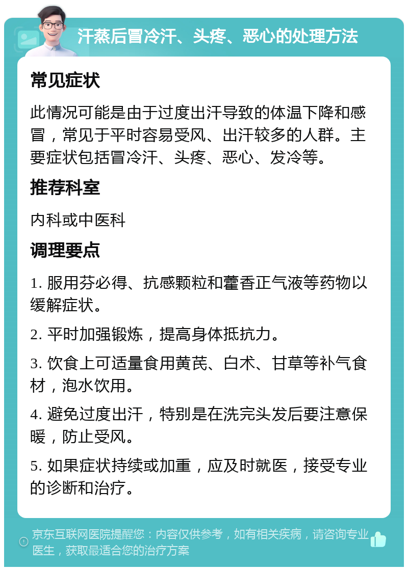 汗蒸后冒冷汗、头疼、恶心的处理方法 常见症状 此情况可能是由于过度出汗导致的体温下降和感冒，常见于平时容易受风、出汗较多的人群。主要症状包括冒冷汗、头疼、恶心、发冷等。 推荐科室 内科或中医科 调理要点 1. 服用芬必得、抗感颗粒和藿香正气液等药物以缓解症状。 2. 平时加强锻炼，提高身体抵抗力。 3. 饮食上可适量食用黄芪、白术、甘草等补气食材，泡水饮用。 4. 避免过度出汗，特别是在洗完头发后要注意保暖，防止受风。 5. 如果症状持续或加重，应及时就医，接受专业的诊断和治疗。