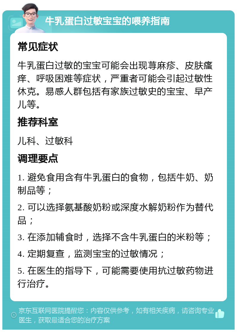 牛乳蛋白过敏宝宝的喂养指南 常见症状 牛乳蛋白过敏的宝宝可能会出现荨麻疹、皮肤瘙痒、呼吸困难等症状，严重者可能会引起过敏性休克。易感人群包括有家族过敏史的宝宝、早产儿等。 推荐科室 儿科、过敏科 调理要点 1. 避免食用含有牛乳蛋白的食物，包括牛奶、奶制品等； 2. 可以选择氨基酸奶粉或深度水解奶粉作为替代品； 3. 在添加辅食时，选择不含牛乳蛋白的米粉等； 4. 定期复查，监测宝宝的过敏情况； 5. 在医生的指导下，可能需要使用抗过敏药物进行治疗。