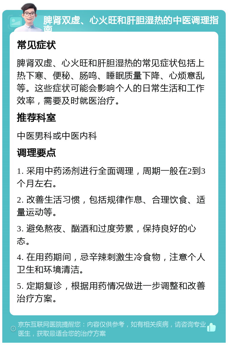 脾肾双虚、心火旺和肝胆湿热的中医调理指南 常见症状 脾肾双虚、心火旺和肝胆湿热的常见症状包括上热下寒、便秘、肠鸣、睡眠质量下降、心烦意乱等。这些症状可能会影响个人的日常生活和工作效率，需要及时就医治疗。 推荐科室 中医男科或中医内科 调理要点 1. 采用中药汤剂进行全面调理，周期一般在2到3个月左右。 2. 改善生活习惯，包括规律作息、合理饮食、适量运动等。 3. 避免熬夜、酗酒和过度劳累，保持良好的心态。 4. 在用药期间，忌辛辣刺激生冷食物，注意个人卫生和环境清洁。 5. 定期复诊，根据用药情况做进一步调整和改善治疗方案。