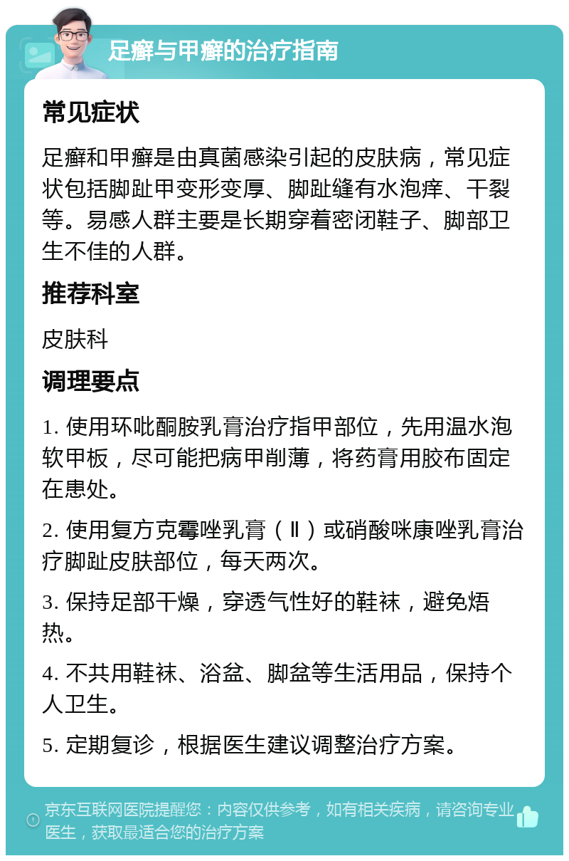 足癣与甲癣的治疗指南 常见症状 足癣和甲癣是由真菌感染引起的皮肤病，常见症状包括脚趾甲变形变厚、脚趾缝有水泡痒、干裂等。易感人群主要是长期穿着密闭鞋子、脚部卫生不佳的人群。 推荐科室 皮肤科 调理要点 1. 使用环吡酮胺乳膏治疗指甲部位，先用温水泡软甲板，尽可能把病甲削薄，将药膏用胶布固定在患处。 2. 使用复方克霉唑乳膏（Ⅱ）或硝酸咪康唑乳膏治疗脚趾皮肤部位，每天两次。 3. 保持足部干燥，穿透气性好的鞋袜，避免焐热。 4. 不共用鞋袜、浴盆、脚盆等生活用品，保持个人卫生。 5. 定期复诊，根据医生建议调整治疗方案。