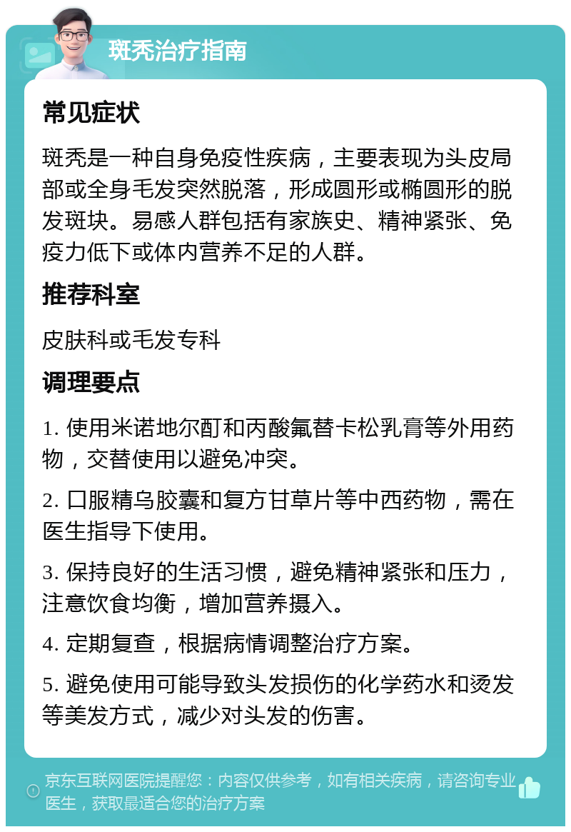 斑秃治疗指南 常见症状 斑秃是一种自身免疫性疾病，主要表现为头皮局部或全身毛发突然脱落，形成圆形或椭圆形的脱发斑块。易感人群包括有家族史、精神紧张、免疫力低下或体内营养不足的人群。 推荐科室 皮肤科或毛发专科 调理要点 1. 使用米诺地尔酊和丙酸氟替卡松乳膏等外用药物，交替使用以避免冲突。 2. 口服精乌胶囊和复方甘草片等中西药物，需在医生指导下使用。 3. 保持良好的生活习惯，避免精神紧张和压力，注意饮食均衡，增加营养摄入。 4. 定期复查，根据病情调整治疗方案。 5. 避免使用可能导致头发损伤的化学药水和烫发等美发方式，减少对头发的伤害。