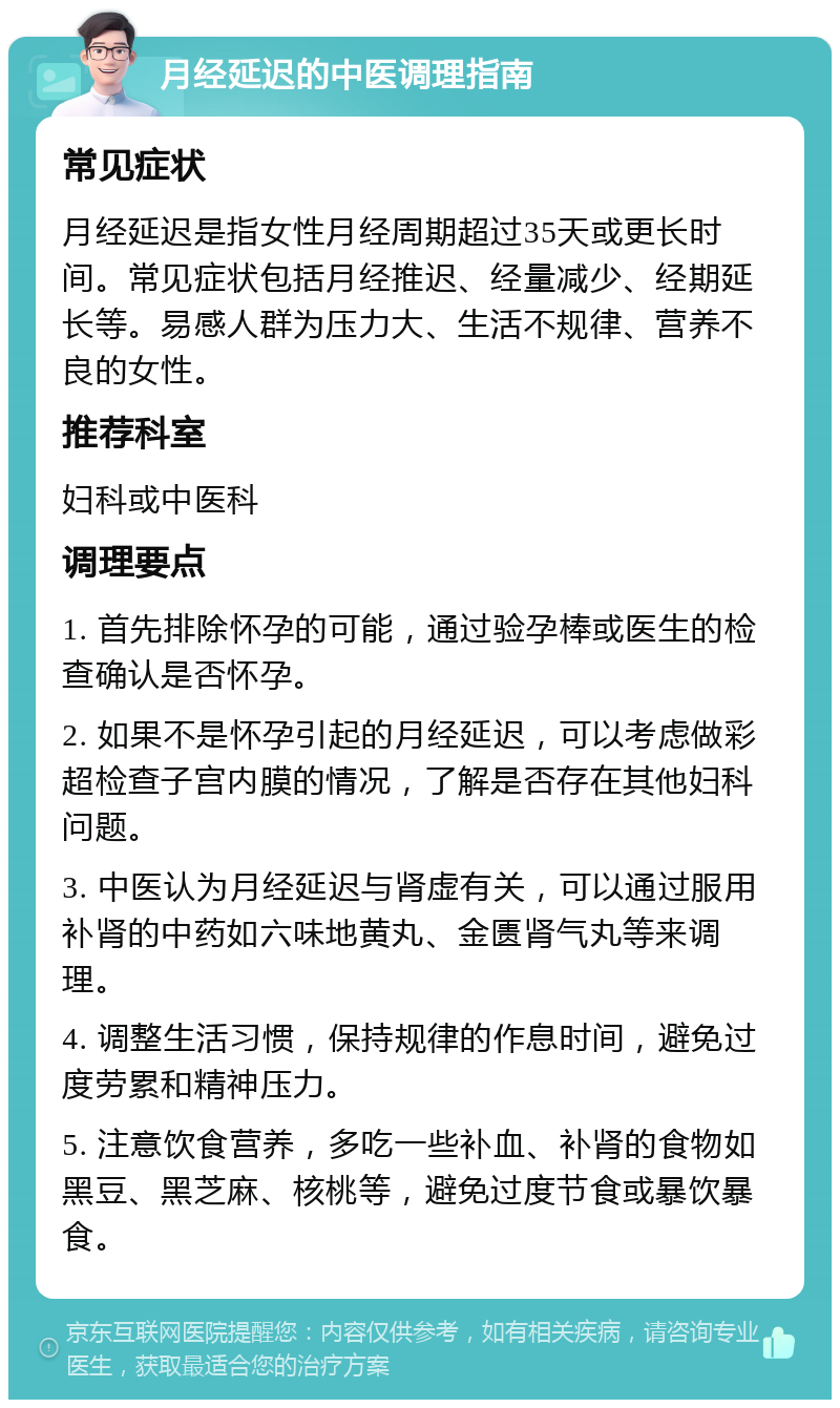 月经延迟的中医调理指南 常见症状 月经延迟是指女性月经周期超过35天或更长时间。常见症状包括月经推迟、经量减少、经期延长等。易感人群为压力大、生活不规律、营养不良的女性。 推荐科室 妇科或中医科 调理要点 1. 首先排除怀孕的可能，通过验孕棒或医生的检查确认是否怀孕。 2. 如果不是怀孕引起的月经延迟，可以考虑做彩超检查子宫内膜的情况，了解是否存在其他妇科问题。 3. 中医认为月经延迟与肾虚有关，可以通过服用补肾的中药如六味地黄丸、金匮肾气丸等来调理。 4. 调整生活习惯，保持规律的作息时间，避免过度劳累和精神压力。 5. 注意饮食营养，多吃一些补血、补肾的食物如黑豆、黑芝麻、核桃等，避免过度节食或暴饮暴食。