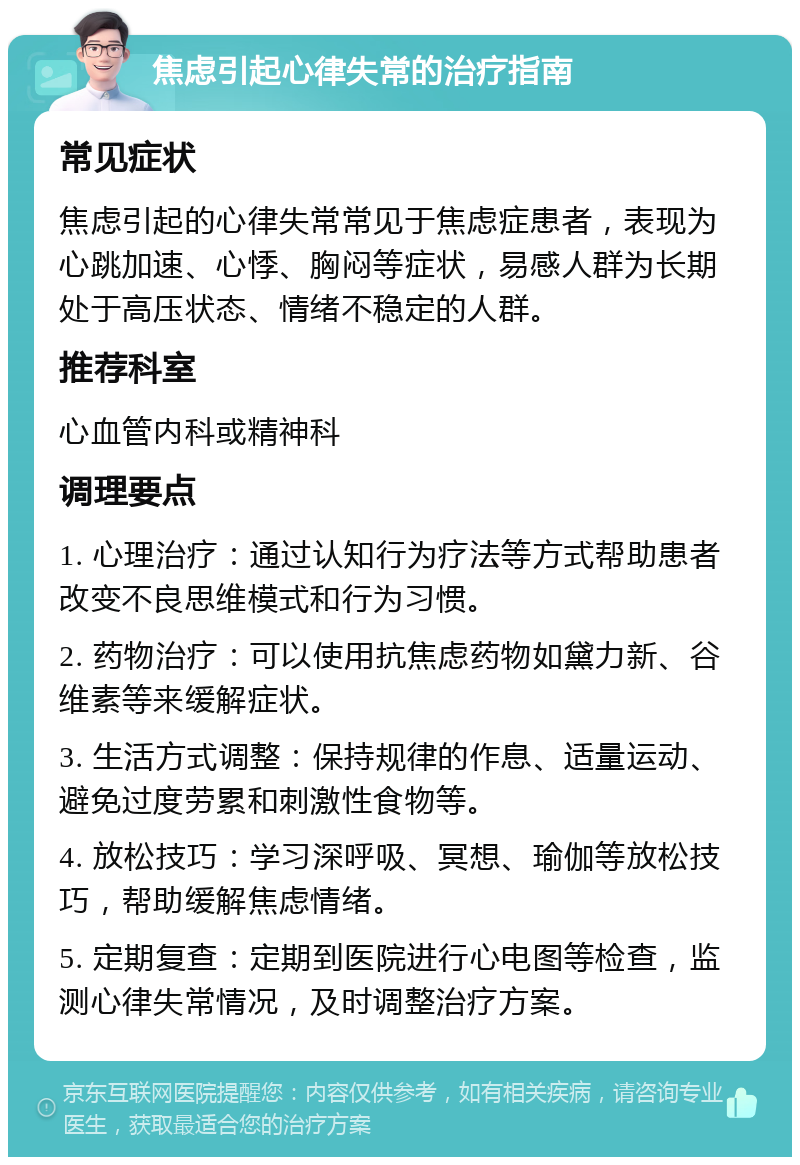 焦虑引起心律失常的治疗指南 常见症状 焦虑引起的心律失常常见于焦虑症患者，表现为心跳加速、心悸、胸闷等症状，易感人群为长期处于高压状态、情绪不稳定的人群。 推荐科室 心血管内科或精神科 调理要点 1. 心理治疗：通过认知行为疗法等方式帮助患者改变不良思维模式和行为习惯。 2. 药物治疗：可以使用抗焦虑药物如黛力新、谷维素等来缓解症状。 3. 生活方式调整：保持规律的作息、适量运动、避免过度劳累和刺激性食物等。 4. 放松技巧：学习深呼吸、冥想、瑜伽等放松技巧，帮助缓解焦虑情绪。 5. 定期复查：定期到医院进行心电图等检查，监测心律失常情况，及时调整治疗方案。