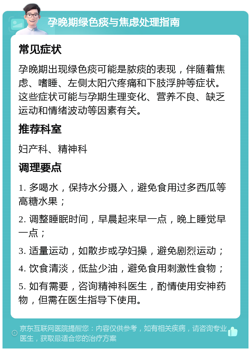 孕晚期绿色痰与焦虑处理指南 常见症状 孕晚期出现绿色痰可能是脓痰的表现，伴随着焦虑、嗜睡、左侧太阳穴疼痛和下肢浮肿等症状。这些症状可能与孕期生理变化、营养不良、缺乏运动和情绪波动等因素有关。 推荐科室 妇产科、精神科 调理要点 1. 多喝水，保持水分摄入，避免食用过多西瓜等高糖水果； 2. 调整睡眠时间，早晨起来早一点，晚上睡觉早一点； 3. 适量运动，如散步或孕妇操，避免剧烈运动； 4. 饮食清淡，低盐少油，避免食用刺激性食物； 5. 如有需要，咨询精神科医生，酌情使用安神药物，但需在医生指导下使用。