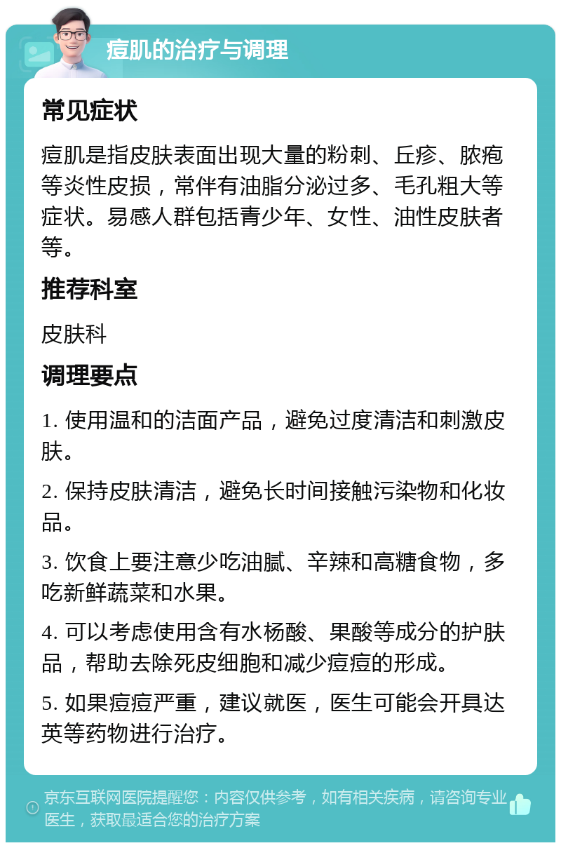 痘肌的治疗与调理 常见症状 痘肌是指皮肤表面出现大量的粉刺、丘疹、脓疱等炎性皮损，常伴有油脂分泌过多、毛孔粗大等症状。易感人群包括青少年、女性、油性皮肤者等。 推荐科室 皮肤科 调理要点 1. 使用温和的洁面产品，避免过度清洁和刺激皮肤。 2. 保持皮肤清洁，避免长时间接触污染物和化妆品。 3. 饮食上要注意少吃油腻、辛辣和高糖食物，多吃新鲜蔬菜和水果。 4. 可以考虑使用含有水杨酸、果酸等成分的护肤品，帮助去除死皮细胞和减少痘痘的形成。 5. 如果痘痘严重，建议就医，医生可能会开具达英等药物进行治疗。