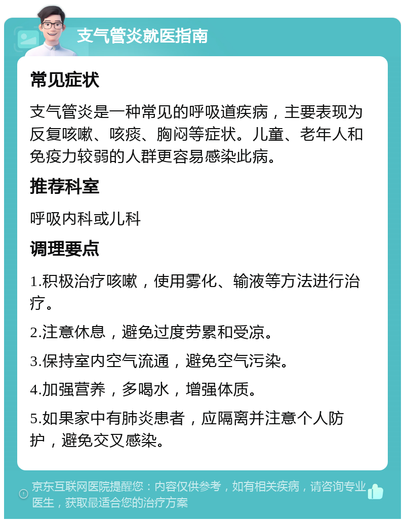 支气管炎就医指南 常见症状 支气管炎是一种常见的呼吸道疾病，主要表现为反复咳嗽、咳痰、胸闷等症状。儿童、老年人和免疫力较弱的人群更容易感染此病。 推荐科室 呼吸内科或儿科 调理要点 1.积极治疗咳嗽，使用雾化、输液等方法进行治疗。 2.注意休息，避免过度劳累和受凉。 3.保持室内空气流通，避免空气污染。 4.加强营养，多喝水，增强体质。 5.如果家中有肺炎患者，应隔离并注意个人防护，避免交叉感染。