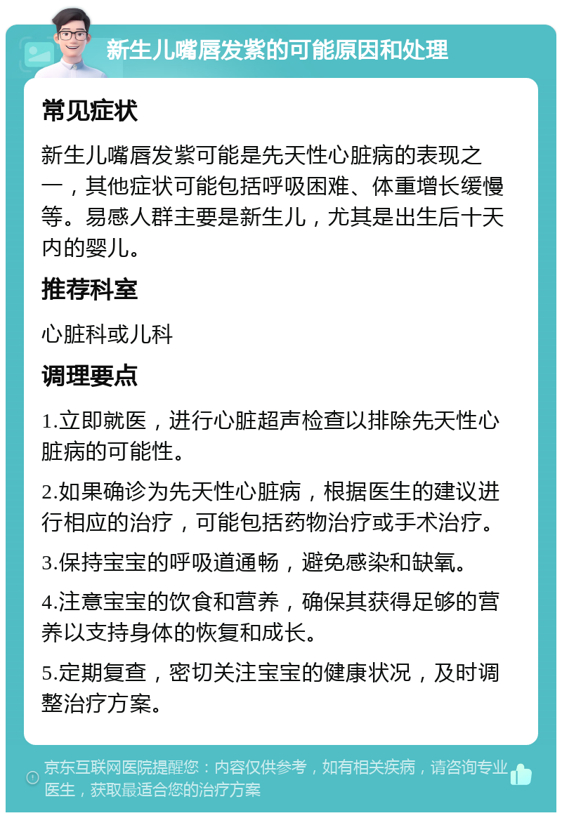 新生儿嘴唇发紫的可能原因和处理 常见症状 新生儿嘴唇发紫可能是先天性心脏病的表现之一，其他症状可能包括呼吸困难、体重增长缓慢等。易感人群主要是新生儿，尤其是出生后十天内的婴儿。 推荐科室 心脏科或儿科 调理要点 1.立即就医，进行心脏超声检查以排除先天性心脏病的可能性。 2.如果确诊为先天性心脏病，根据医生的建议进行相应的治疗，可能包括药物治疗或手术治疗。 3.保持宝宝的呼吸道通畅，避免感染和缺氧。 4.注意宝宝的饮食和营养，确保其获得足够的营养以支持身体的恢复和成长。 5.定期复查，密切关注宝宝的健康状况，及时调整治疗方案。