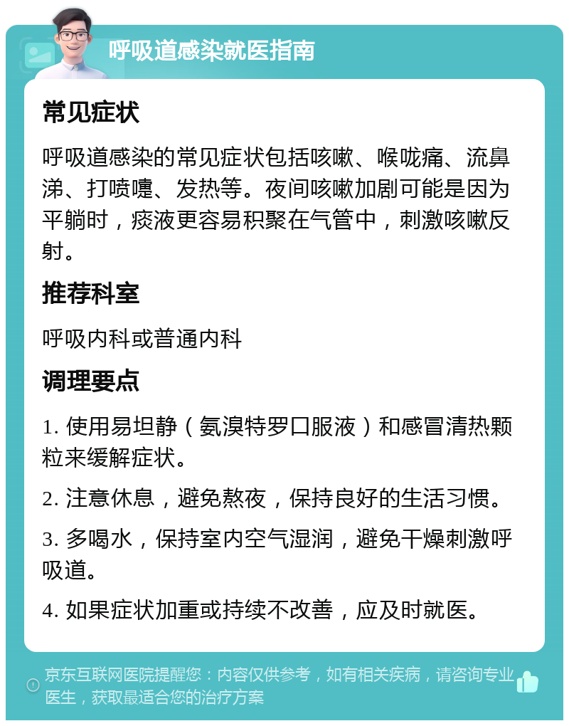 呼吸道感染就医指南 常见症状 呼吸道感染的常见症状包括咳嗽、喉咙痛、流鼻涕、打喷嚏、发热等。夜间咳嗽加剧可能是因为平躺时，痰液更容易积聚在气管中，刺激咳嗽反射。 推荐科室 呼吸内科或普通内科 调理要点 1. 使用易坦静（氨溴特罗口服液）和感冒清热颗粒来缓解症状。 2. 注意休息，避免熬夜，保持良好的生活习惯。 3. 多喝水，保持室内空气湿润，避免干燥刺激呼吸道。 4. 如果症状加重或持续不改善，应及时就医。