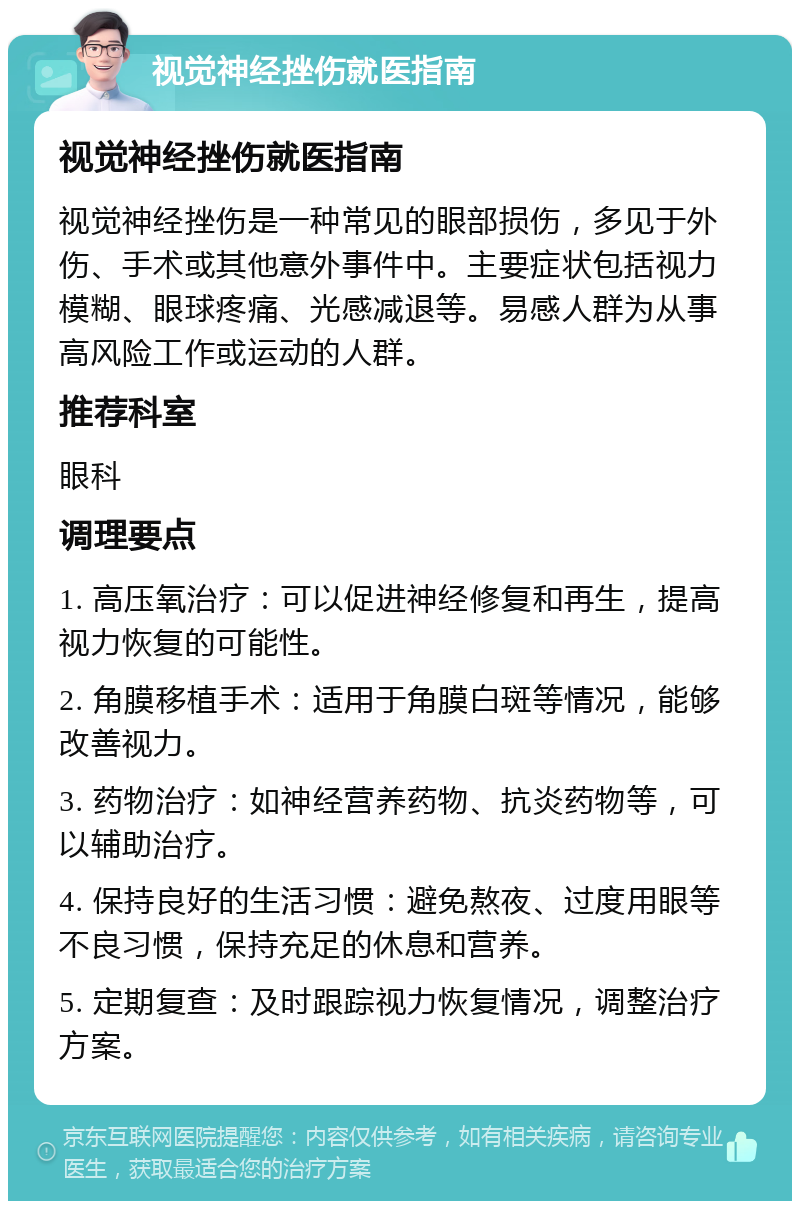 视觉神经挫伤就医指南 视觉神经挫伤就医指南 视觉神经挫伤是一种常见的眼部损伤，多见于外伤、手术或其他意外事件中。主要症状包括视力模糊、眼球疼痛、光感减退等。易感人群为从事高风险工作或运动的人群。 推荐科室 眼科 调理要点 1. 高压氧治疗：可以促进神经修复和再生，提高视力恢复的可能性。 2. 角膜移植手术：适用于角膜白斑等情况，能够改善视力。 3. 药物治疗：如神经营养药物、抗炎药物等，可以辅助治疗。 4. 保持良好的生活习惯：避免熬夜、过度用眼等不良习惯，保持充足的休息和营养。 5. 定期复查：及时跟踪视力恢复情况，调整治疗方案。