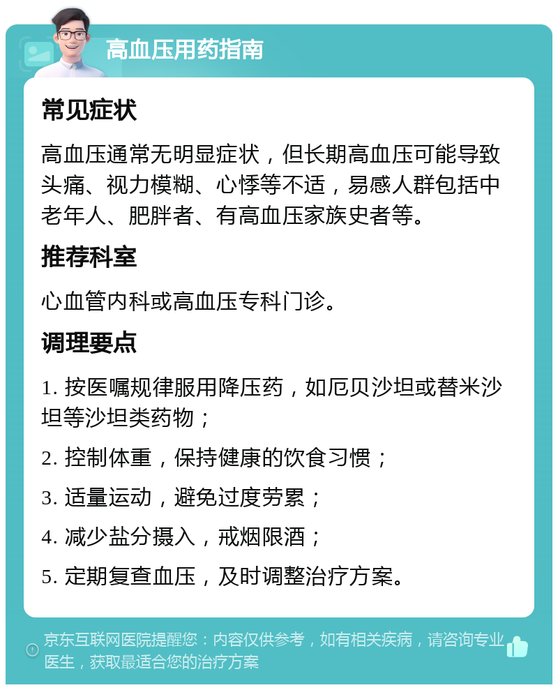 高血压用药指南 常见症状 高血压通常无明显症状，但长期高血压可能导致头痛、视力模糊、心悸等不适，易感人群包括中老年人、肥胖者、有高血压家族史者等。 推荐科室 心血管内科或高血压专科门诊。 调理要点 1. 按医嘱规律服用降压药，如厄贝沙坦或替米沙坦等沙坦类药物； 2. 控制体重，保持健康的饮食习惯； 3. 适量运动，避免过度劳累； 4. 减少盐分摄入，戒烟限酒； 5. 定期复查血压，及时调整治疗方案。