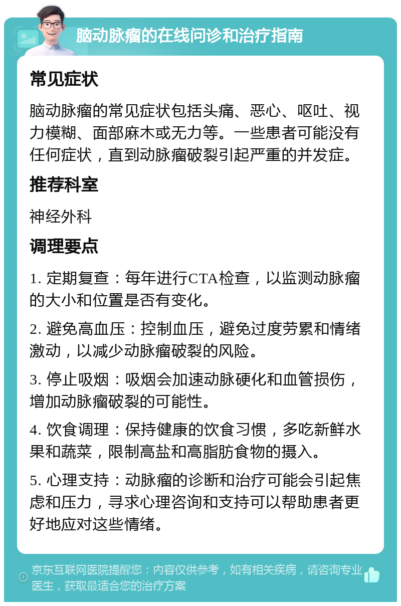 脑动脉瘤的在线问诊和治疗指南 常见症状 脑动脉瘤的常见症状包括头痛、恶心、呕吐、视力模糊、面部麻木或无力等。一些患者可能没有任何症状，直到动脉瘤破裂引起严重的并发症。 推荐科室 神经外科 调理要点 1. 定期复查：每年进行CTA检查，以监测动脉瘤的大小和位置是否有变化。 2. 避免高血压：控制血压，避免过度劳累和情绪激动，以减少动脉瘤破裂的风险。 3. 停止吸烟：吸烟会加速动脉硬化和血管损伤，增加动脉瘤破裂的可能性。 4. 饮食调理：保持健康的饮食习惯，多吃新鲜水果和蔬菜，限制高盐和高脂肪食物的摄入。 5. 心理支持：动脉瘤的诊断和治疗可能会引起焦虑和压力，寻求心理咨询和支持可以帮助患者更好地应对这些情绪。